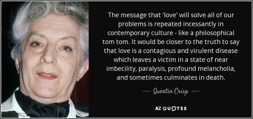The message that 'love' will solve all of our problems is repeated incessantly in contemporary culture - like a philosophical tom tom. It would be closer to the truth to say that love is a contagious and virulent disease which leaves a victim in a state of near imbecility, paralysis, profound melancholia, and sometimes culminates in death. - Quentin Crisp