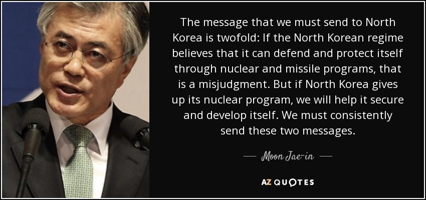 The message that we must send to North Korea is twofold: If the North Korean regime believes that it can defend and protect itself through nuclear and missile programs, that is a misjudgment. But if North Korea gives up its nuclear program, we will help it secure and develop itself. We must consistently send these two messages. - Moon Jae-in