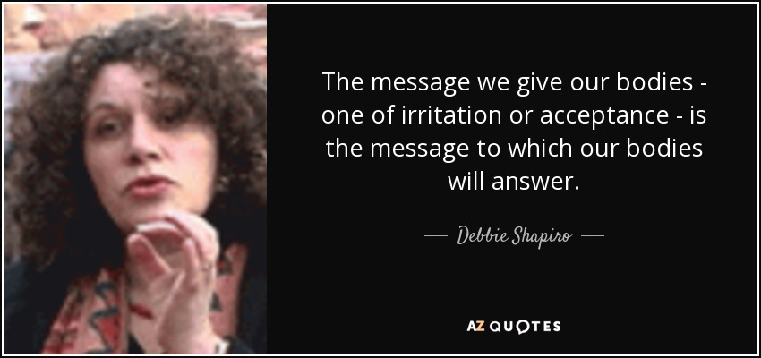 The message we give our bodies - one of irritation or acceptance - is the message to which our bodies will answer. - Debbie Shapiro