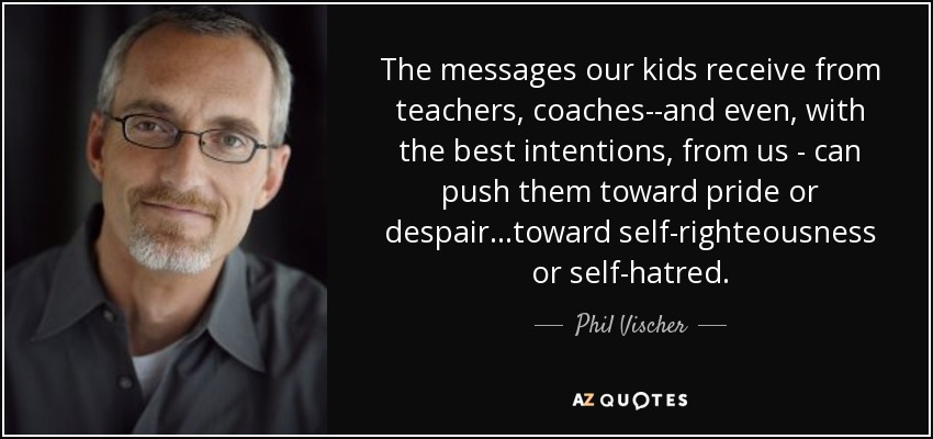 The messages our kids receive from teachers, coaches--and even, with the best intentions, from us - can push them toward pride or despair...toward self-righteousness or self-hatred. - Phil Vischer