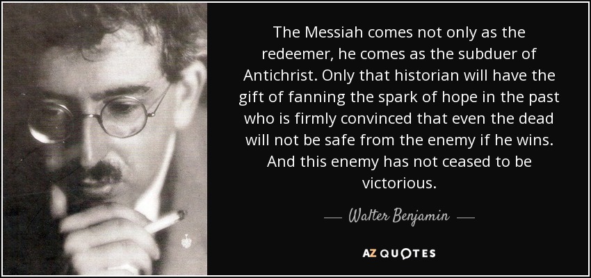 The Messiah comes not only as the redeemer, he comes as the subduer of Antichrist. Only that historian will have the gift of fanning the spark of hope in the past who is firmly convinced that even the dead will not be safe from the enemy if he wins. And this enemy has not ceased to be victorious. - Walter Benjamin