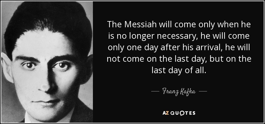 The Messiah will come only when he is no longer necessary, he will come only one day after his arrival, he will not come on the last day, but on the last day of all. - Franz Kafka