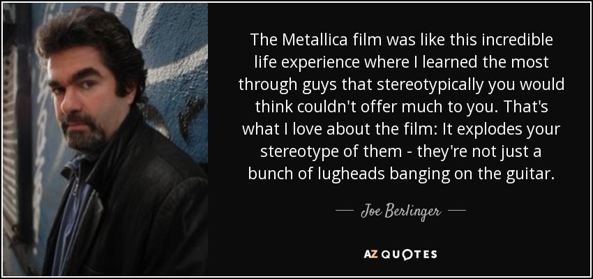 The Metallica film was like this incredible life experience where I learned the most through guys that stereotypically you would think couldn't offer much to you. That's what I love about the film: It explodes your stereotype of them - they're not just a bunch of lugheads banging on the guitar. - Joe Berlinger