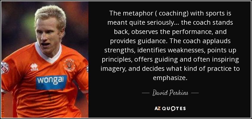The metaphor ( coaching) with sports is meant quite seriously... the coach stands back , observes the performance, and provides guidance. The coach applauds strengths, identifies weaknesses, points up principles, offers guiding and often inspiring imagery, and decides what kind of practice to emphasize. - David Perkins