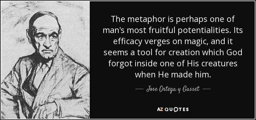 The metaphor is perhaps one of man's most fruitful potentialities. Its efficacy verges on magic, and it seems a tool for creation which God forgot inside one of His creatures when He made him. - Jose Ortega y Gasset