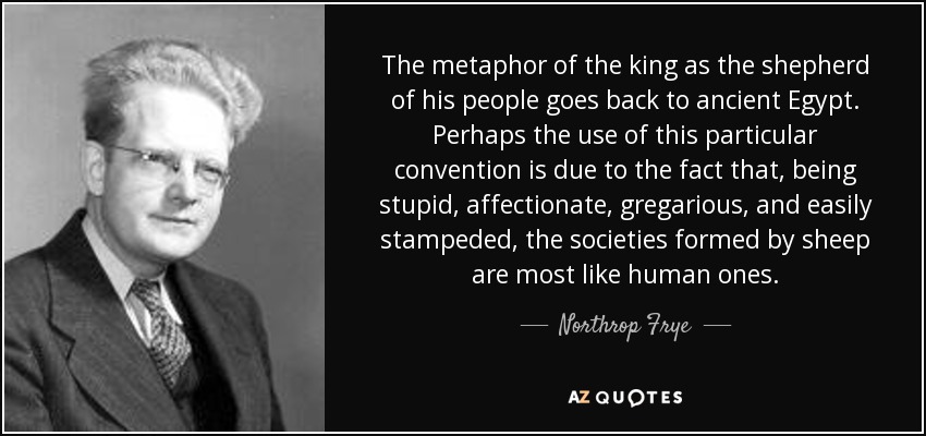 The metaphor of the king as the shepherd of his people goes back to ancient Egypt. Perhaps the use of this particular convention is due to the fact that, being stupid, affectionate, gregarious, and easily stampeded, the societies formed by sheep are most like human ones. - Northrop Frye
