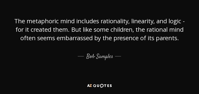 The metaphoric mind includes rationality, linearity, and logic - for it created them. But like some children, the rational mind often seems embarrassed by the presence of its parents. - Bob Samples