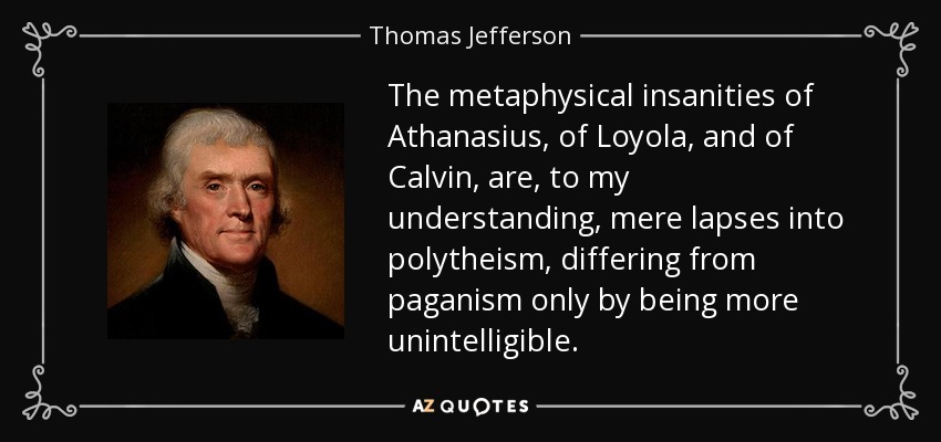 The metaphysical insanities of Athanasius, of Loyola, and of Calvin, are, to my understanding, mere lapses into polytheism, differing from paganism only by being more unintelligible. - Thomas Jefferson