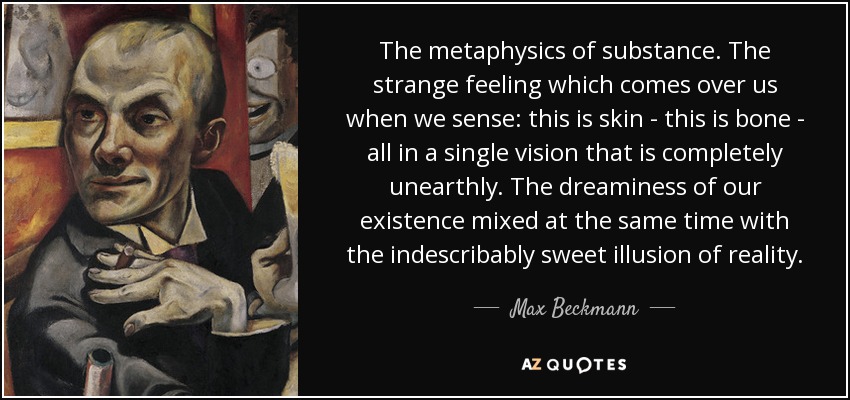 The metaphysics of substance. The strange feeling which comes over us when we sense: this is skin - this is bone - all in a single vision that is completely unearthly. The dreaminess of our existence mixed at the same time with the indescribably sweet illusion of reality. - Max Beckmann