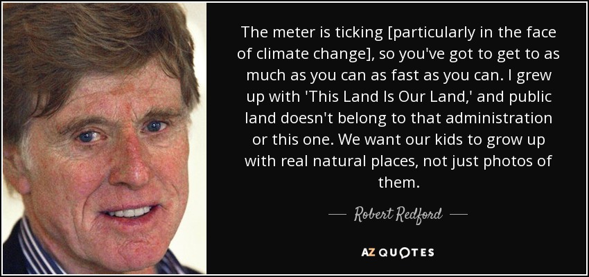 The meter is ticking [particularly in the face of climate change], so you've got to get to as much as you can as fast as you can. I grew up with 'This Land Is Our Land,' and public land doesn't belong to that administration or this one. We want our kids to grow up with real natural places, not just photos of them. - Robert Redford