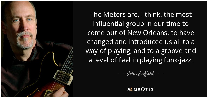 The Meters are, I think, the most influential group in our time to come out of New Orleans, to have changed and introduced us all to a way of playing, and to a groove and a level of feel in playing funk-jazz. - John Scofield