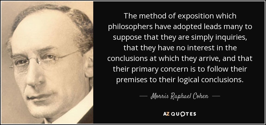 The method of exposition which philosophers have adopted leads many to suppose that they are simply inquiries, that they have no interest in the conclusions at which they arrive, and that their primary concern is to follow their premises to their logical conclusions. - Morris Raphael Cohen