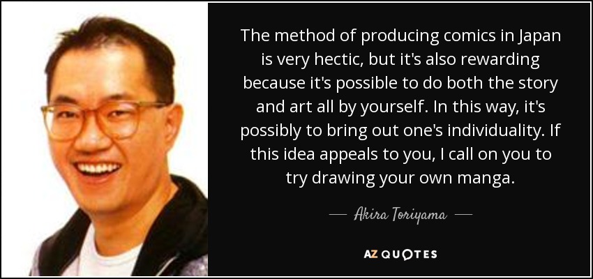The method of producing comics in Japan is very hectic, but it's also rewarding because it's possible to do both the story and art all by yourself. In this way, it's possibly to bring out one's individuality. If this idea appeals to you, I call on you to try drawing your own manga. - Akira Toriyama