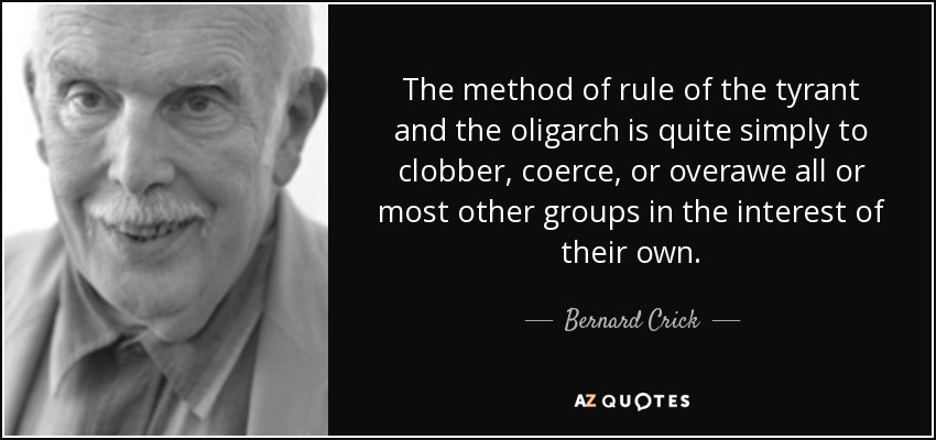 The method of rule of the tyrant and the oligarch is quite simply to clobber, coerce, or overawe all or most other groups in the interest of their own. - Bernard Crick