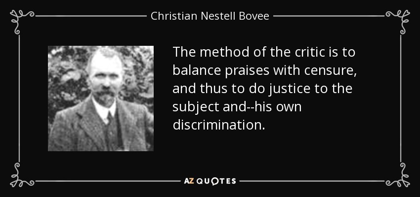 The method of the critic is to balance praises with censure, and thus to do justice to the subject and--his own discrimination. - Christian Nestell Bovee