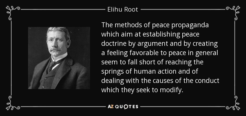 The methods of peace propaganda which aim at establishing peace doctrine by argument and by creating a feeling favorable to peace in general seem to fall short of reaching the springs of human action and of dealing with the causes of the conduct which they seek to modify. - Elihu Root