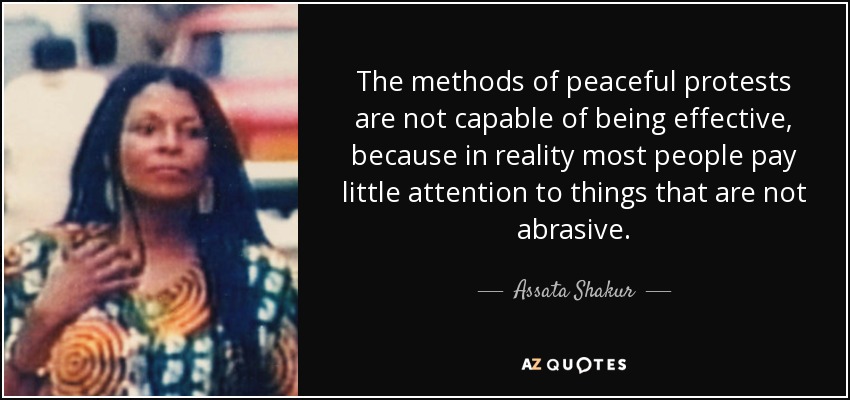 The methods of peaceful protests are not capable of being effective, because in reality most people pay little attention to things that are not abrasive. - Assata Shakur