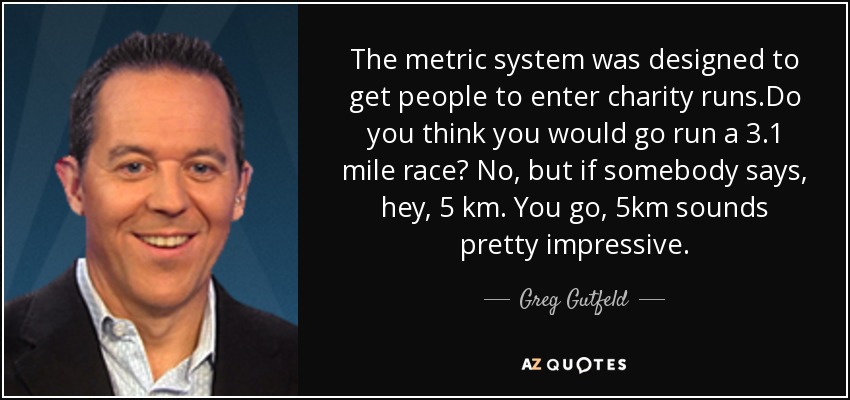 The metric system was designed to get people to enter charity runs.Do you think you would go run a 3.1 mile race? No, but if somebody says, hey, 5 km. You go, 5km sounds pretty impressive. - Greg Gutfeld