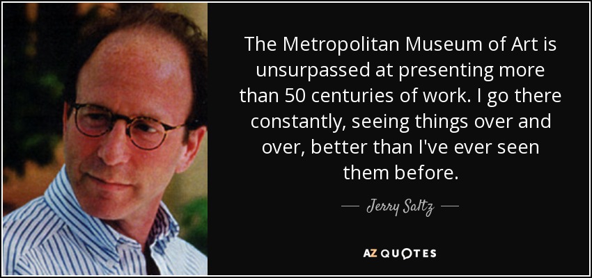 The Metropolitan Museum of Art is unsurpassed at presenting more than 50 centuries of work. I go there constantly, seeing things over and over, better than I've ever seen them before. - Jerry Saltz