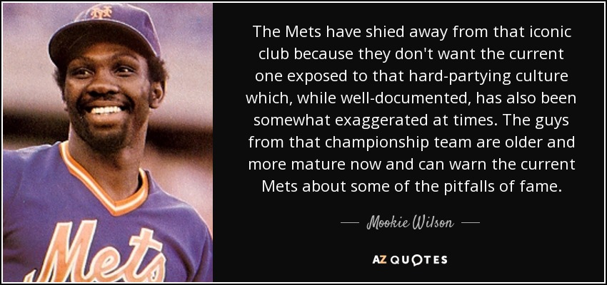 The Mets have shied away from that iconic club because they don't want the current one exposed to that hard-partying culture which, while well-documented, has also been somewhat exaggerated at times. The guys from that championship team are older and more mature now and can warn the current Mets about some of the pitfalls of fame. - Mookie Wilson