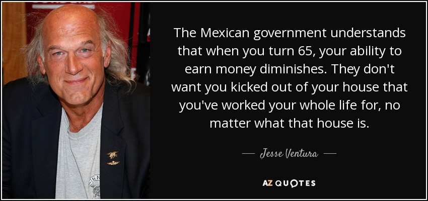 The Mexican government understands that when you turn 65, your ability to earn money diminishes. They don't want you kicked out of your house that you've worked your whole life for, no matter what that house is. - Jesse Ventura