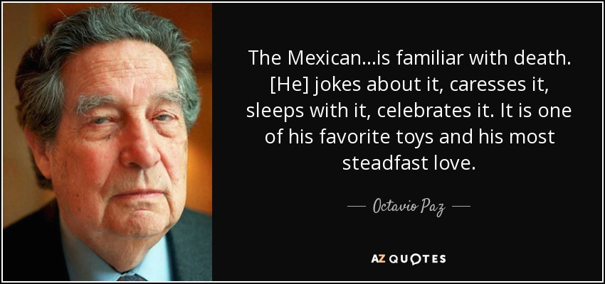 The Mexican...is familiar with death. [He] jokes about it, caresses it, sleeps with it, celebrates it. It is one of his favorite toys and his most steadfast love. - Octavio Paz