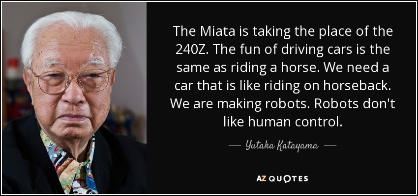 The Miata is taking the place of the 240Z . The fun of driving cars is the same as riding a horse. We need a car that is like riding on horseback. We are making robots. Robots don't like human control. - Yutaka Katayama