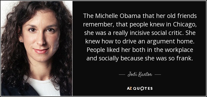 The Michelle Obama that her old friends remember, that people knew in Chicago, she was a really incisive social critic. She knew how to drive an argument home. People liked her both in the workplace and socially because she was so frank. - Jodi Kantor