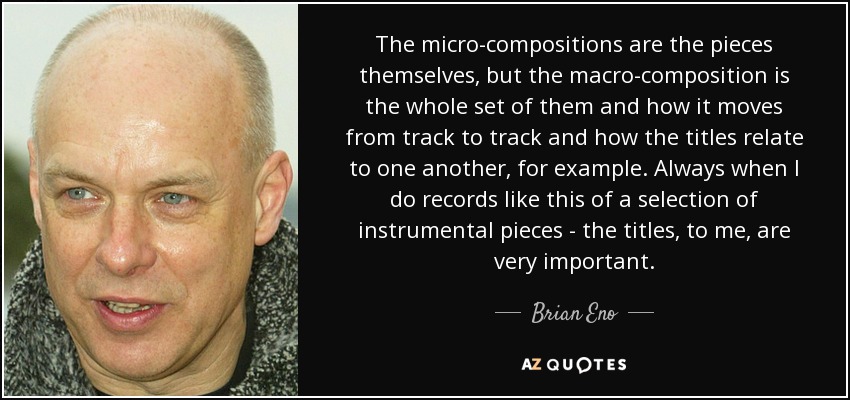 The micro-compositions are the pieces themselves, but the macro-composition is the whole set of them and how it moves from track to track and how the titles relate to one another, for example. Always when I do records like this of a selection of instrumental pieces - the titles, to me, are very important. - Brian Eno