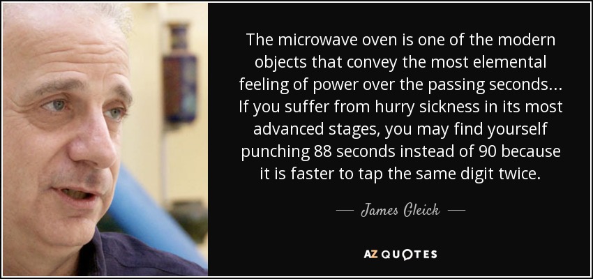 The microwave oven is one of the modern objects that convey the most elemental feeling of power over the passing seconds ... If you suffer from hurry sickness in its most advanced stages, you may find yourself punching 88 seconds instead of 90 because it is faster to tap the same digit twice. - James Gleick