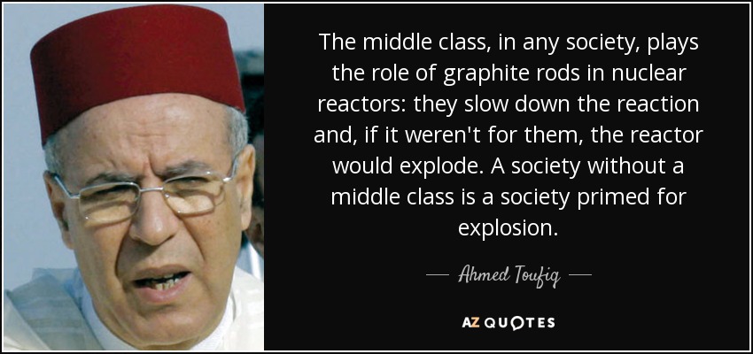 The middle class, in any society, plays the role of graphite rods in nuclear reactors: they slow down the reaction and, if it weren't for them, the reactor would explode. A society without a middle class is a society primed for explosion. - Ahmed Toufiq