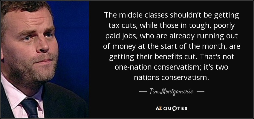 The middle classes shouldn’t be getting tax cuts, while those in tough, poorly paid jobs, who are already running out of money at the start of the month, are getting their benefits cut. That’s not one-nation conservatism; it’s two nations conservatism. - Tim Montgomerie