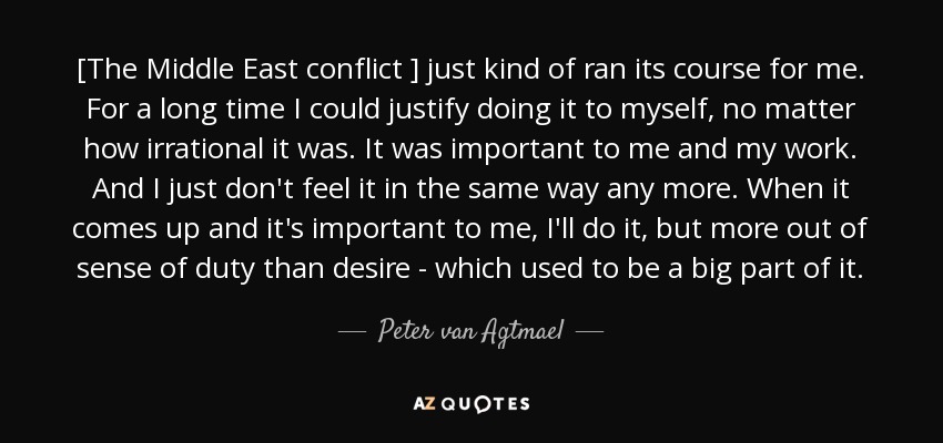 [The Middle East conflict ] just kind of ran its course for me. For a long time I could justify doing it to myself, no matter how irrational it was. It was important to me and my work. And I just don't feel it in the same way any more. When it comes up and it's important to me, I'll do it, but more out of sense of duty than desire - which used to be a big part of it. - Peter van Agtmael