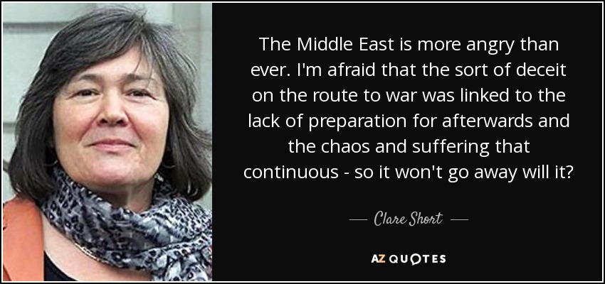The Middle East is more angry than ever. I'm afraid that the sort of deceit on the route to war was linked to the lack of preparation for afterwards and the chaos and suffering that continuous - so it won't go away will it? - Clare Short