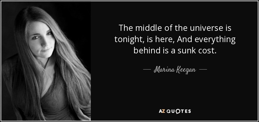 The middle of the universe is tonight, is here, And everything behind is a sunk cost. - Marina Keegan