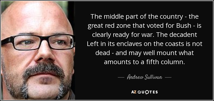 The middle part of the country - the great red zone that voted for Bush - is clearly ready for war. The decadent Left in its enclaves on the coasts is not dead - and may well mount what amounts to a fifth column. - Andrew Sullivan