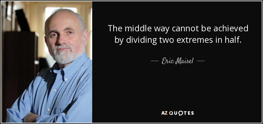 The middle way cannot be achieved by dividing two extremes in half. - Eric Maisel