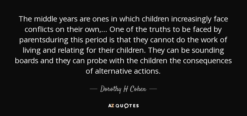 The middle years are ones in which children increasingly face conflicts on their own,... One of the truths to be faced by parentsduring this period is that they cannot do the work of living and relating for their children. They can be sounding boards and they can probe with the children the consequences of alternative actions. - Dorothy H Cohen