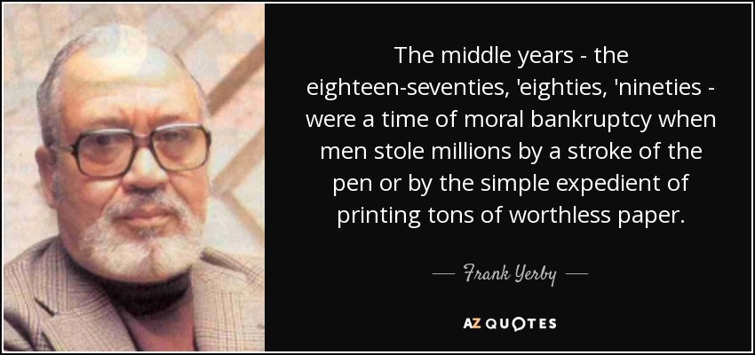 The middle years - the eighteen-seventies, 'eighties, 'nineties - were a time of moral bankruptcy when men stole millions by a stroke of the pen or by the simple expedient of printing tons of worthless paper. - Frank Yerby
