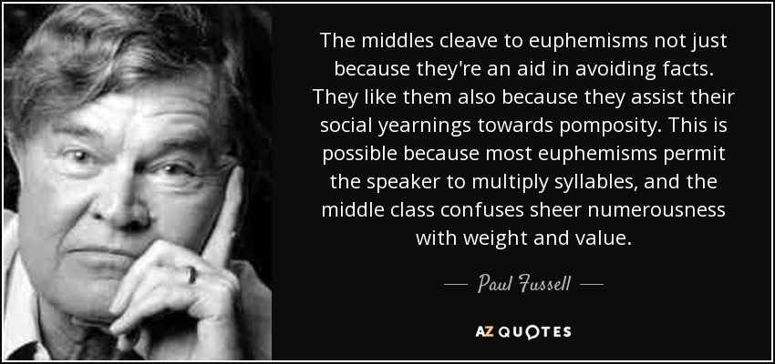 The middles cleave to euphemisms not just because they're an aid in avoiding facts. They like them also because they assist their social yearnings towards pomposity. This is possible because most euphemisms permit the speaker to multiply syllables, and the middle class confuses sheer numerousness with weight and value. - Paul Fussell