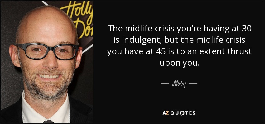 The midlife crisis you're having at 30 is indulgent, but the midlife crisis you have at 45 is to an extent thrust upon you. - Moby