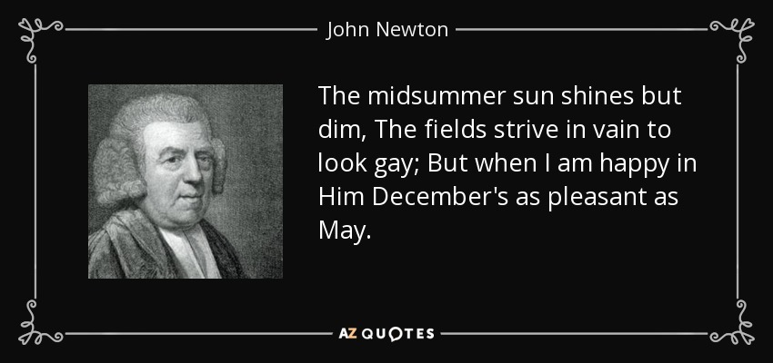 The midsummer sun shines but dim, The fields strive in vain to look gay; But when I am happy in Him December's as pleasant as May. - John Newton