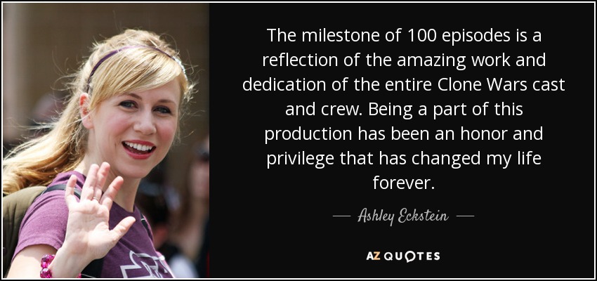 The milestone of 100 episodes is a reflection of the amazing work and dedication of the entire Clone Wars cast and crew. Being a part of this production has been an honor and privilege that has changed my life forever. - Ashley Eckstein