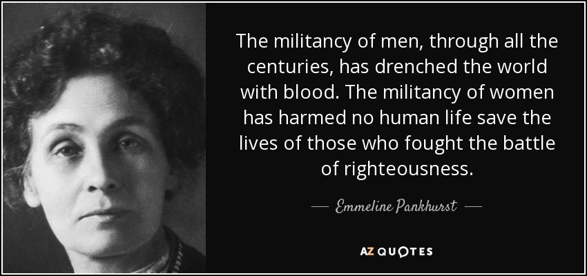 The militancy of men, through all the centuries, has drenched the world with blood. The militancy of women has harmed no human life save the lives of those who fought the battle of righteousness. - Emmeline Pankhurst
