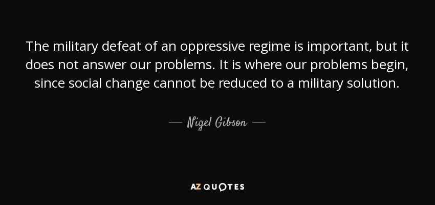 The military defeat of an oppressive regime is important, but it does not answer our problems. It is where our problems begin, since social change cannot be reduced to a military solution. - Nigel Gibson