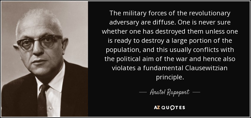 The military forces of the revolutionary adversary are diffuse. One is never sure whether one has destroyed them unless one is ready to destroy a large portion of the population, and this usually conflicts with the political aim of the war and hence also violates a fundamental Clausewitzian principle. - Anatol Rapoport