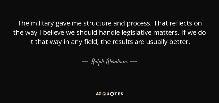 The military gave me structure and process. That reflects on the way I believe we should handle legislative matters. If we do it that way in any field, the results are usually better. - Ralph Abraham