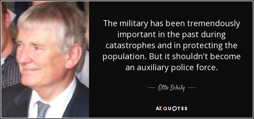 The military has been tremendously important in the past during catastrophes and in protecting the population. But it shouldn't become an auxiliary police force. - Otto Schily
