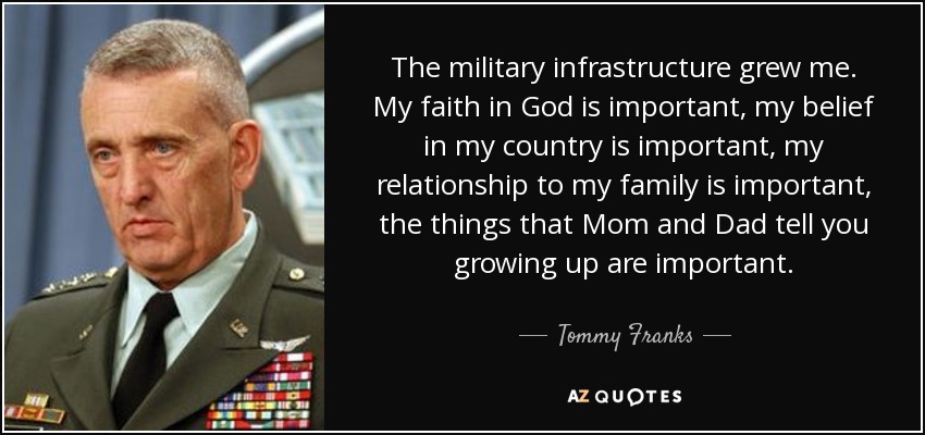 The military infrastructure grew me. My faith in God is important, my belief in my country is important, my relationship to my family is important, the things that Mom and Dad tell you growing up are important. - Tommy Franks