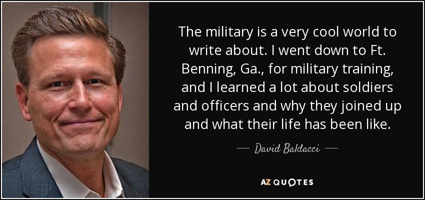 The military is a very cool world to write about. I went down to Ft. Benning, Ga., for military training, and I learned a lot about soldiers and officers and why they joined up and what their life has been like. - David Baldacci